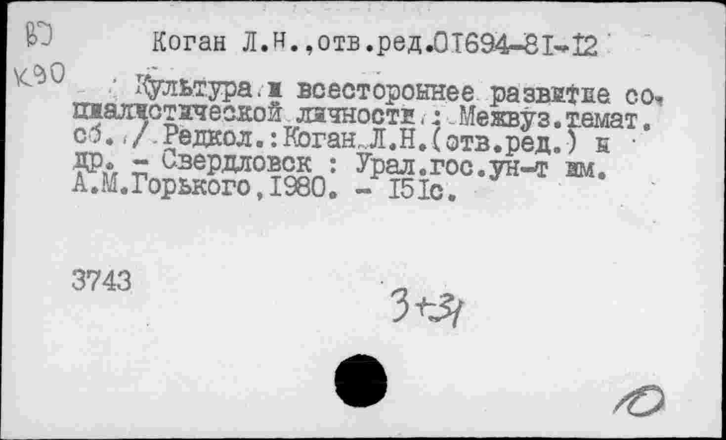 ﻿Коган Л.и.,отв.ред.01694-81^12
v-aQ rr
культура.ж всестороннее развитее со, шшлжотзчеокой личности <-:.. Межвуз • темат. со. </.Редкол.: Коган, Л.Н.(отв.ред.) н • ДР* ~ Свердловск : Урал.гос.ун-т зм. А.М.Горького, 1980. - 151с.
3743
